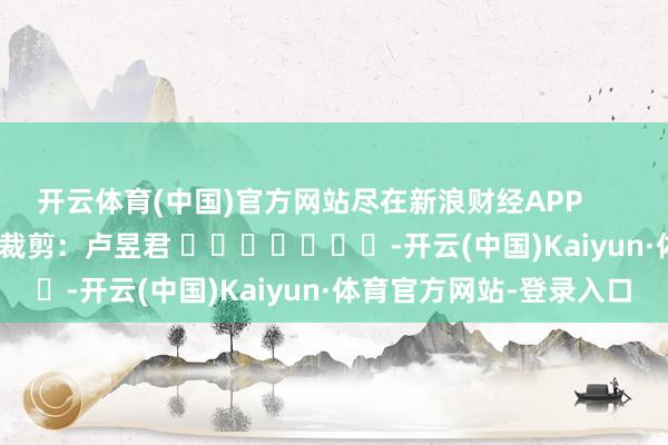 开云体育(中国)官方网站尽在新浪财经APP            						牵累裁剪：卢昱君 							-开云(中国)Kaiyun·体育官方网站-登录入口